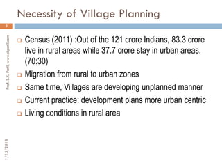 Necessity of Village Planning
1/15/2018Prof.S.K.Patil,www.skpatil.com
3
 Census (2011) :Out of the 121 crore Indians, 83.3 crore
live in rural areas while 37.7 crore stay in urban areas.
(70:30)
 Migration from rural to urban zones
 Same time, Villages are developing unplanned manner
 Current practice: development plans more urban centric
 Living conditions in rural area
 