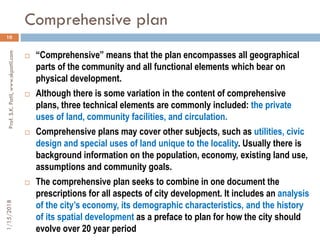 Comprehensive plan
1/15/2018Prof.S.K.Patil,www.skpatil.com
10
 “Comprehensive” means that the plan encompasses all geographical
parts of the community and all functional elements which bear on
physical development.
 Although there is some variation in the content of comprehensive
plans, three technical elements are commonly included: the private
uses of land, community facilities, and circulation.
 Comprehensive plans may cover other subjects, such as utilities, civic
design and special uses of land unique to the locality. Usually there is
background information on the population, economy, existing land use,
assumptions and community goals.
 The comprehensive plan seeks to combine in one document the
prescriptions for all aspects of city development. It includes an analysis
of the city’s economy, its demographic characteristics, and the history
of its spatial development as a preface to plan for how the city should
evolve over 20 year period
 