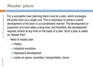 Master plans
1/15/2018Prof.S.K.Patil,www.skpatil.com
14
For a successful town planning there must be a plan, which envisages
the entire town as a single unit. This is necessary to achieve overall
development of the town in co-coordinated manner. The development or
expansion of a town takes a long time, and therefore, the development
requires control at any time on the basis of a plan. Such a plan is called
as “Master Plan”
 Need of master plan
 History
 Industrial revolution
 Haphazard development
 Loads on space, amenities, transportation, slums
 
