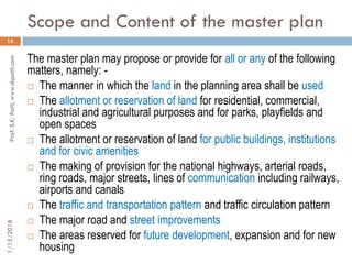 Scope and Content of the master plan
1/15/2018Prof.S.K.Patil,www.skpatil.com
15
The master plan may propose or provide for all or any of the following
matters, namely: -
 The manner in which the land in the planning area shall be used
 The allotment or reservation of land for residential, commercial,
industrial and agricultural purposes and for parks, playfields and
open spaces
 The allotment or reservation of land for public buildings, institutions
and for civic amenities
 The making of provision for the national highways, arterial roads,
ring roads, major streets, lines of communication including railways,
airports and canals
 The traffic and transportation pattern and traffic circulation pattern
 The major road and street improvements
 The areas reserved for future development, expansion and for new
housing
 