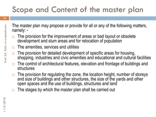 Scope and Content of the master plan
1/15/2018Prof.S.K.Patil,www.skpatil.com
16
The master plan may propose or provide for all or any of the following matters,
namely: -
 The provision for the improvement of areas or bad layout or obsolete
development and slum areas and for relocation of population
 The amenities, services and utilities
 The provision for detailed development of specific areas for housing,
shopping, industries and civic amenities and educational and cultural facilities
 The control of architectural features, elevation and frontage of buildings and
structures
 The provision for regulating the zone, the location height, number of storeys
and size of buildings and other structures, the size of the yards and other
open spaces and the use of buildings, structures and land
 The stages by which the master plan shall be carried out
 