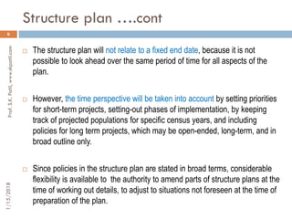 Structure plan ….cont
1/15/2018Prof.S.K.Patil,www.skpatil.com
6
 The structure plan will not relate to a fixed end date, because it is not
possible to look ahead over the same period of time for all aspects of the
plan.
 However, the time perspective will be taken into account by setting priorities
for short-term projects, setting-out phases of implementation, by keeping
track of projected populations for specific census years, and including
policies for long term projects, which may be open-ended, long-term, and in
broad outline only.
 Since policies in the structure plan are stated in broad terms, considerable
flexibility is available to the authority to amend parts of structure plans at the
time of working out details, to adjust to situations not foreseen at the time of
preparation of the plan.
 