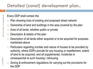 Detailed (zonal) development plan..
1/15/2018Prof.S.K.Patil,www.skpatil.com
9
Every DDP shall contain the
 Plan showing lines of existing and proposed street network
 Ownership of land and buildings in the area covered by the plan
 Area of all lands, whether public or private
 Description & details of the plan
 Description of all lands either acquired or to be acquired for purposes
mentioned above
 Particulars regarding number and nature of houses to be provided by
authority, where DDPs provide for any housing or resettlement, extent
of land to be acquired, and all supplemental, incidental or
consequential to such housing / rehousing
 Zoning & enforcement regulations for carrying out the provisions for
the DDP
 