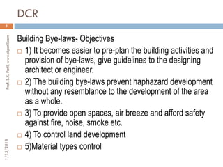 DCR
1/15/2018Prof.S.K.Patil,www.skpatil.com
8
Building Bye-laws- Objectives
 1) It becomes easier to pre-plan the building activities and
provision of bye-laws, give guidelines to the designing
architect or engineer.
 2) The building bye-laws prevent haphazard development
without any resemblance to the development of the area
as a whole.
 3) To provide open spaces, air breeze and afford safety
against fire, noise, smoke etc.
 4) To control land development
 5)Material types control
 