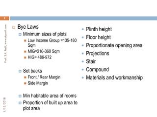 1/15/2018Prof.S.K.Patil,www.skpatil.com
9
 Bye Laws
 Minimum sizes of plots
 Low Income Group =135-180
Sqm
 MIG=216-360 Sqm
 HIG= 486-972
 Set backs
 Front / Rear Margin
 Side Margin
 Min habitable area of rooms
 Proportion of built up area to
plot area
 Plinth height
 Floor height
 Proportionate opening area
 Projections
 Stair
 Compound
 Materials and workmanship
 