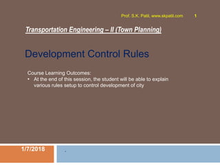 Transportation Engineering – II (Town Planning)
1/7/2018
Prof. S.K. Patil, www.skpatil.com 1
.
Course Learning Outcomes:
• At the end of this session, the student will be able to explain
various rules setup to control development of city
Development Control Rules
 