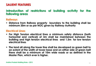 14
Introduction of restrictions of building activity for the
following areas
Railways
 Distance from Railway property boundary to the building shall be
minimum 30m or as per NOC given by Railway Authority
Electrical Lines
 For High Tension electrical lines a minimum safety distance (both
horizontal and vertical) of 3m shall be maintained between the
building and high tension electrical lines and 1.5m for low tension
electrical lines
 The land all along the tower line shall be developed as green belt to
an extent of the width of tower base and on either side of green belt
there shall be a minimum of 10m wide roads or as defined in the
Master Plan, which ever is higher.
SALIENT FEATURES
Andhra Pradesh Building Rules – 2012
 