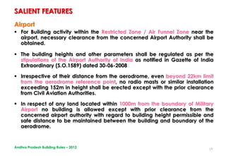 15
Airport
 For Building activity within the Restricted Zone / Air Funnel Zone near the
airport, necessary clearance from the concerned Airport Authority shall be
obtained.
 The building heights and other parameters shall be regulated as per the
stipulations of the Airport Authority of India as notified in Gazette of India
Extraordinary (S.O.1589) dated 30-06-2008
 Irrespective of their distance from the aerodrome, even beyond 22km limit
from the aerodrome reference point, no radio masts or similar installation
exceeding 152m in height shall be erected except with the prior clearance
from Civil Aviation Authorities.
 In respect of any land located within 1000m from the boundary of Military
Airport no building is allowed except with prior clearance from the
concerned airport authority with regard to building height permissible and
safe distance to be maintained between the building and boundary of the
aerodrome.
SALIENT FEATURES
Andhra Pradesh Building Rules – 2012
 