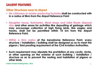 16
Other Structures near to Airport
 No chimneys or smoke producing factories shall be constructed with
in a radius of 8km from the Airport Reference Point
 Slaughter house, Butcheries, Meat shops and Solid Waste disposal
sites and other areas for activities like depositing of garbage which
may encourage collection of high flying birds, like eagles and
hawks, shall not be permitted within 10 km from the Airport
Reference Point.
 Within a 5km radius of the Aerodrome Reference Point, every
structure / installation / building shall be designed so as to meet the
pigeon / bird proofing requirement of the Civil Aviation Authorities.
 Such requirement may stipulate the prohibition of any cavity, niche,
or other opening on the exterior of such building / installation /
structure so as to prevent the nesting and habitation of pigeon or
other birds.
SALIENT FEATURES
Andhra Pradesh Building Rules – 2012
 