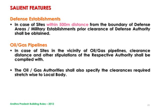 18
Defense Establishments
 In case of Sites within 500m distance from the boundary of Defense
Areas / Military Establishments prior clearance of Defense Authority
shall be obtained.
Oil/Gas Pipelines
 In case of Sites in the vicinity of Oil/Gas pipelines, clearance
distance and other stipulations of the Respective Authority shall be
complied with.
 The Oil / Gas Authorities shall also specify the clearances required
stretch wise to Local Body.
SALIENT FEATURES
Andhra Pradesh Building Rules – 2012
 