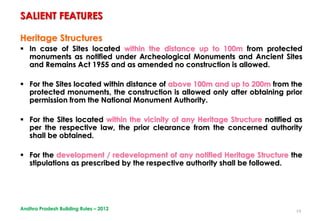 19
Heritage Structures
 In case of Sites located within the distance up to 100m from protected
monuments as notified under Archeological Monuments and Ancient Sites
and Remains Act 1955 and as amended no construction is allowed.
 For the Sites located within distance of above 100m and up to 200m from the
protected monuments, the construction is allowed only after obtaining prior
permission from the National Monument Authority.
 For the Sites located within the vicinity of any Heritage Structure notified as
per the respective law, the prior clearance from the concerned authority
shall be obtained.
 For the development / redevelopment of any notified Heritage Structure the
stipulations as prescribed by the respective authority shall be followed.
SALIENT FEATURES
Andhra Pradesh Building Rules – 2012
 