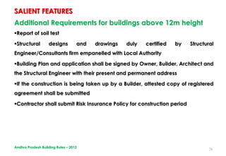28
Additional Requirements for buildings above 12m height
Report of soil test
Structural designs and drawings duly certified by Structural
Engineer/Consultants firm empanelled with Local Authority
Building Plan and application shall be signed by Owner, Builder, Architect and
the Structural Engineer with their present and permanent address
If the construction is being taken up by a Builder, attested copy of registered
agreement shall be submitted
Contractor shall submit Risk Insurance Policy for construction period
SALIENT FEATURES
Andhra Pradesh Building Rules – 2012
 