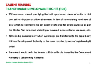 38
TRANSFERABLE DEVELOPMENT RIGHTS (TDR)
 TDR means an award specifying the built up area an owner of a site or plot
can sell or dispose or utilize elsewhere, in lieu of surrendering land free of
cost which is required to be set apart or affected for public purpose as per
the Master Plan or in road widening or covered in recreational use zone, etc.
 TDR can be awarded only when such lands are transferred to the local body
/ Urban Development Authority as the case may be by way of registered gift
deed.
 The award would be in the form of a TDR certificate issued by the Competent
Authority / Sanctioning Authority.
SALIENT FEATURES
Andhra Pradesh Building Rules – 2012
 