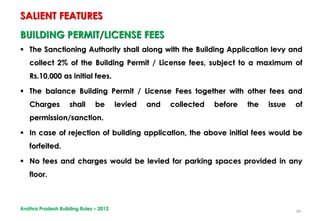 40
BUILDING PERMIT/LICENSE FEES
 The Sanctioning Authority shall along with the Building Application levy and
collect 2% of the Building Permit / License fees, subject to a maximum of
Rs.10,000 as initial fees.
 The balance Building Permit / License Fees together with other fees and
Charges shall be levied and collected before the issue of
permission/sanction.
 In case of rejection of building application, the above initial fees would be
forfeited.
 No fees and charges would be levied for parking spaces provided in any
floor.
SALIENT FEATURES
Andhra Pradesh Building Rules – 2012
 
