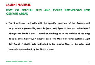 41
LEVY OF SPECIAL FEES AND OTHER PROVISIONS FOR
CERTAIN AREAS
 The Sanctioning Authority with the specific approval of the Government
may, when implementing such Projects, levy Special fees and other fees /
charges for lands / sites / premises abutting or in the vicinity of the Ring
Road or other highways / major roads or the Mass Rail Transit System / Light
Rail Transit / MMTS route indicated in the Master Plan, at the rates and
procedure prescribed by the Government.
SALIENT FEATURES
Andhra Pradesh Building Rules – 2012
 