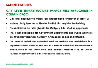 42
CITY LEVEL INFRASTRUCTURE IMPACT FEES APPLICABLE IN
CERTAIN CASES
• City level Infrastructure Impact fees is rationalized and given at Table-VI
• No levy of city level impact fee for The first 15m height of the building
• For Multiplexes the rates given in the Multiplex Rules shall be applicable
• This is not applicable for Government Departments and Public Agencies
like Urban Development Authority, APIIC, Local Bodies and HMWSSB.
• The amount levied and collected shall be credited and maintained in a
separate escrow account and 50% of it shall be utilised for development of
infrastructure in the same area and balance amount is to be utilised
towards improvement of city level capital infrastructure.
SALIENT FEATURES
Andhra Pradesh Building Rules – 2012
 