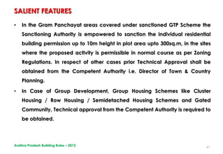 47
• In the Gram Panchayat areas covered under sanctioned GTP Scheme the
Sanctioning Authority is empowered to sanction the individual residential
building permission up to 10m height in plot area upto 300sq.m, in the sites
where the proposed activity is permissible in normal course as per Zoning
Regulations. In respect of other cases prior Technical Approval shall be
obtained from the Competent Authority i.e. Director of Town & Country
Planning.
• In Case of Group Development, Group Housing Schemes like Cluster
Housing / Row Housing / Semidetached Housing Schemes and Gated
Community, Technical approval from the Competent Authority is required to
be obtained.
SALIENT FEATURES
Andhra Pradesh Building Rules – 2012
 
