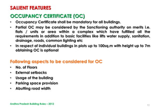52
OCCUPANCY CERTIFICATE (OC)
• Occupancy Certificate shall be mandatory for all buildings.
• Partial OC may be considered by the Sanctioning authority on merits i.e.
flats / units or area within a complex which have fulfilled all the
requirements in addition to basic facilities like lifts water supply, sanitation,
drainage, roads, common lighting etc
• In respect of individual buildings in plots up to 100sq.m with height up to 7m
obtaining OC is optional
Following aspects to be considered for OC
• No. of Floors
• External setbacks
• Usage of the building
• Parking space provision
• Abutting road width
SALIENT FEATURES
Andhra Pradesh Building Rules – 2012
 