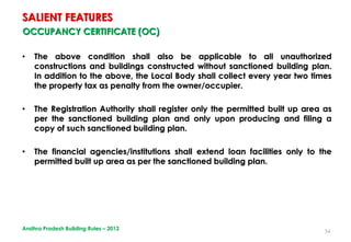 54
OCCUPANCY CERTIFICATE (OC)
• The above condition shall also be applicable to all unauthorized
constructions and buildings constructed without sanctioned building plan.
In addition to the above, the Local Body shall collect every year two times
the property tax as penalty from the owner/occupier.
• The Registration Authority shall register only the permitted built up area as
per the sanctioned building plan and only upon producing and filing a
copy of such sanctioned building plan.
• The financial agencies/institutions shall extend loan facilities only to the
permitted built up area as per the sanctioned building plan.
SALIENT FEATURES
Andhra Pradesh Building Rules – 2012
 
