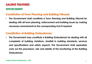 56
ENFORCEMENT
Constitution of Town Planning and Building Tribunal:
• The Government shall constitute a Town Planning and Building Tribunal for
dealing with all town planning, enforcement and building issues by making
necessary amendments to the corresponding Acts if required.
Constitution of Building Ombudsman:
• The Government may constitute a Building Ombudsman for dealing with all
complaints of building violations, shortfall in building standards, services
and specifications and safety aspects. The Government shall separately
work out the procedure, role and details of the functioning of the Building
Ombudsman.
SALIENT FEATURES
Andhra Pradesh Building Rules – 2012
 