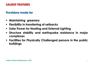 9
Provisions made for
 Maintaining greenery
 Flexibility in transferring of setbacks
 Solar Power for Heating and External Lighting
 Structure stability and earthquake resistance in major
complexes
 Facilities for Physically Challenged persons in the public
buildings
SALIENT FEATURES
Andhra Pradesh Building Rules – 2012
 