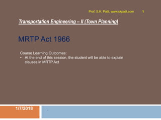 Transportation Engineering – II (Town Planning)
1/7/2018
Prof. S.K. Patil, www.skpatil.com 1
.
Course Learning Outcomes:
• At the end of this session, the student will be able to explain
clauses in MRTP Act
MRTP Act 1966
 
