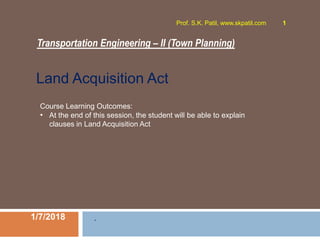 Transportation Engineering – II (Town Planning)
1/7/2018
Prof. S.K. Patil, www.skpatil.com 1
.
Course Learning Outcomes:
• At the end of this session, the student will be able to explain
clauses in Land Acquisition Act
Land Acquisition Act
 