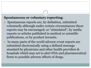 Spontaneous or voluntary reporting:
 Spontaneous reports are, by definition, submitted
voluntarily although under certain circumstances these
reports may be encouraged, or "stimulated", by media
reports or articles published in medical or scientific
publications, or by product lawsuits.
 In many parts of the world adverse event reports are
submitted electronically using a defined message
standard by physicians and other health providers &
hospitals which may act to alert FDA and pharmaceutical
firms to possible adverse effects of drugs.
 