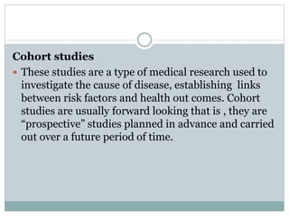 Cohort studies
 These studies are a type of medical research used to
investigate the cause of disease, establishing links
between risk factors and health out comes. Cohort
studies are usually forward looking that is , they are
“prospective” studies planned in advance and carried
out over a future period of time.
 