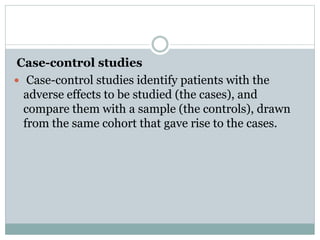 Case-control studies
 Case-control studies identify patients with the
adverse effects to be studied (the cases), and
compare them with a sample (the controls), drawn
from the same cohort that gave rise to the cases.
 