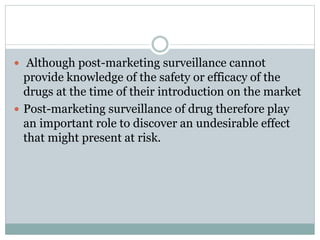  Although post-marketing surveillance cannot
provide knowledge of the safety or efficacy of the
drugs at the time of their introduction on the market
 Post-marketing surveillance of drug therefore play
an important role to discover an undesirable effect
that might present at risk.
 