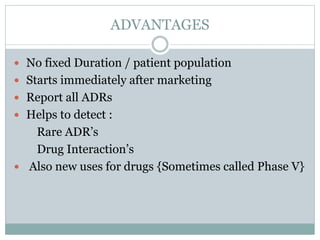 ADVANTAGES
 No fixed Duration / patient population
 Starts immediately after marketing
 Report all ADRs
 Helps to detect :
Rare ADR’s
Drug Interaction’s
 Also new uses for drugs {Sometimes called Phase V}
 