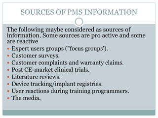 SOURCES OF PMS INFORMATION
The following maybe considered as sources of
information, Some sources are pro active and some
are reactive
 Expert users groups ("focus groups').
 Customer surveys.
 Customer complaints and warranty claims.
 Post CE-market clinical trials.
 Literature reviews.
 Device tracking/implant registries.
 User reactions during training programmers.
 The media.
 