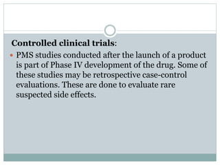 Controlled clinical trials:
 PMS studies conducted after the launch of a product
is part of Phase IV development of the drug. Some of
these studies may be retrospective case-control
evaluations. These are done to evaluate rare
suspected side effects.
 