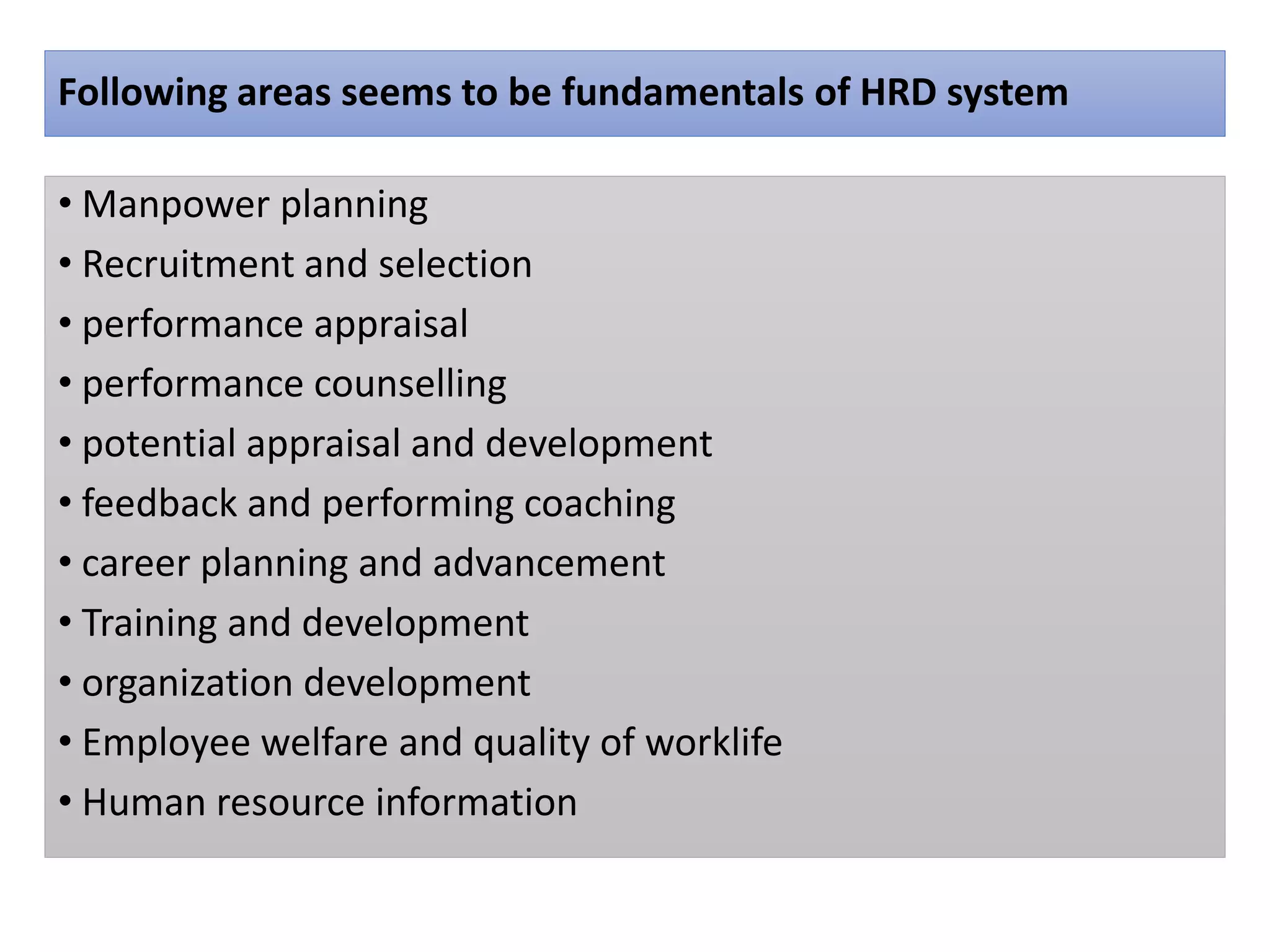 Following areas seems to be fundamentals of HRD system
• Manpower planning
• Recruitment and selection
• performance appraisal
• performance counselling
• potential appraisal and development
• feedback and performing coaching
• career planning and advancement
• Training and development
• organization development
• Employee welfare and quality of worklife
• Human resource information
 