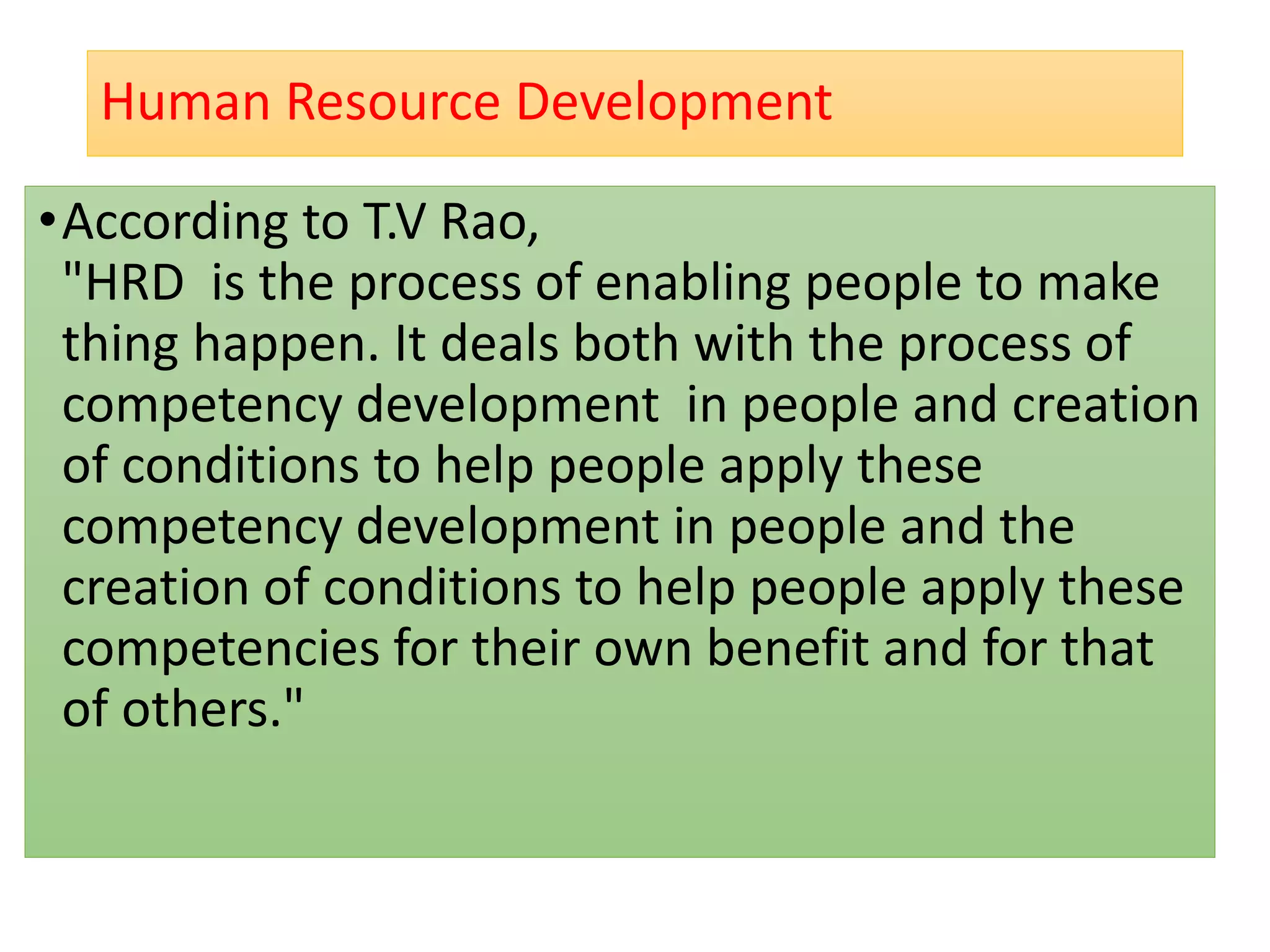 Human Resource Development
•According to T.V Rao,
"HRD is the process of enabling people to make
thing happen. It deals both with the process of
competency development in people and creation
of conditions to help people apply these
competency development in people and the
creation of conditions to help people apply these
competencies for their own benefit and for that
of others."
 