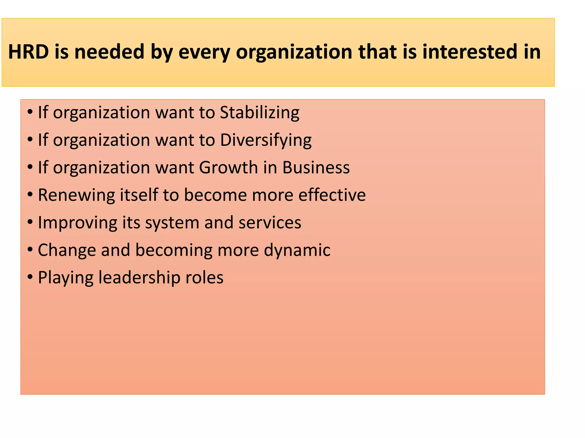 HRD is needed by every organization that is interested in
• If organization want to Stabilizing
• If organization want to Diversifying
• If organization want Growth in Business
• Renewing itself to become more effective
• Improving its system and services
• Change and becoming more dynamic
• Playing leadership roles
 