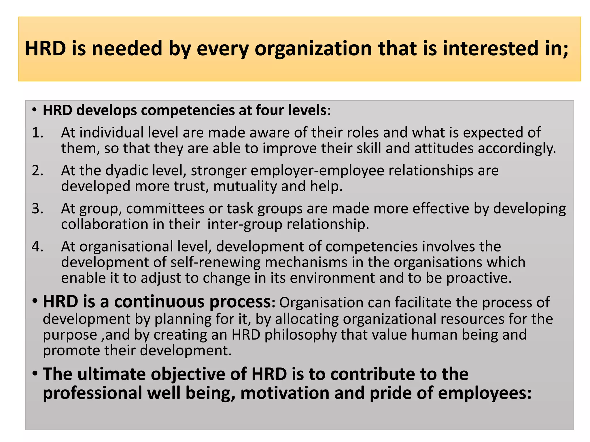 HRD is needed by every organization that is interested in;
• HRD develops competencies at four levels:
1. At individual level are made aware of their roles and what is expected of
them, so that they are able to improve their skill and attitudes accordingly.
2. At the dyadic level, stronger employer-employee relationships are
developed more trust, mutuality and help.
3. At group, committees or task groups are made more effective by developing
collaboration in their inter-group relationship.
4. At organisational level, development of competencies involves the
development of self-renewing mechanisms in the organisations which
enable it to adjust to change in its environment and to be proactive.
• HRD is a continuous process: Organisation can facilitate the process of
development by planning for it, by allocating organizational resources for the
purpose ,and by creating an HRD philosophy that value human being and
promote their development.
• The ultimate objective of HRD is to contribute to the
professional well being, motivation and pride of employees:
 