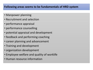 Following areas seems to be fundamentals of HRD system
• Manpower planning
• Recruitment and selection
• performance appraisal
• performance counselling
• potential appraisal and development
• feedback and performing coaching
• career planning and advancement
• Training and development
• organization development
• Employee welfare and quality of worklife
• Human resource information
 