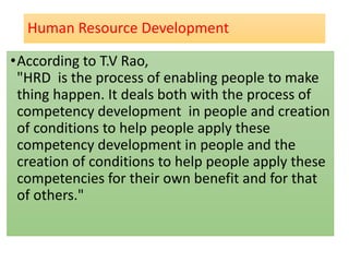 Human Resource Development
•According to T.V Rao,
"HRD is the process of enabling people to make
thing happen. It deals both with the process of
competency development in people and creation
of conditions to help people apply these
competency development in people and the
creation of conditions to help people apply these
competencies for their own benefit and for that
of others."
 
