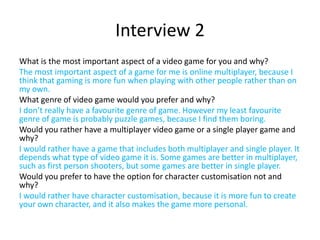 Interview 2
What is the most important aspect of a video game for you and why?
The most important aspect of a game for me is online multiplayer, because I
think that gaming is more fun when playing with other people rather than on
my own.
What genre of video game would you prefer and why?
I don’t really have a favourite genre of game. However my least favourite
genre of game is probably puzzle games, because I find them boring.
Would you rather have a multiplayer video game or a single player game and
why?
I would rather have a game that includes both multiplayer and single player. It
depends what type of video game it is. Some games are better in multiplayer,
such as first person shooters, but some games are better in single player.
Would you prefer to have the option for character customisation not and
why?
I would rather have character customisation, because it is more fun to create
your own character, and it also makes the game more personal.
 