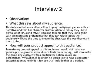 Interview 2
• Observation:
• What this says about my audience:
This tells me that my audience likes to play multiplayer games with a
narrative and that has character customisation so I’d say they like to
play a lot of RPGs and MMO. This also tells me that they like a game
with an interesting protagonist that they can relate too as the
audience will take the time to create the character the way they want
them to be.
• How will your product appeal to this audience:
To make my product appeal to this audience I would not make my
game a puzzle game as my audience finds them boring, I will also make
the game single player with a multiplayer option, much like
borderlands. My audience said that he would like to have a character
customisation as he finds it fun so I shall include that as a option.
 