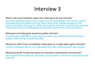 What is the most important aspect of a video game for you and why?
The most important aspect is for it to be new and challenging. This creates a whole
new experience for players like how Mario came to be. A good example are the
demon souls/dark souls games. When these games came out it opened up a new play
style while being very challenging allowing a lot of game time and replay ability.
What genre of video game would you prefer and why?
I mostly prefer MMORPG’s as these genres allows you to both interact with other
players while having a compelling story.
Would you rather have a multiplayer video game or a single player game and why?
I prefer multiplayer games as its replayable and I like interacting with other players.
Would you prefer to have the option for character customisation not and why?
Yes I would like the option for character customisation as I feel more connected to the
character
Interview 3
 
