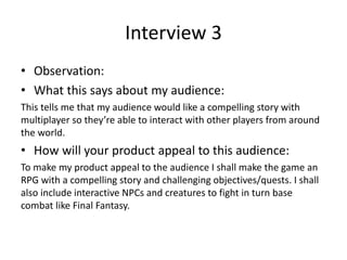 Interview 3
• Observation:
• What this says about my audience:
This tells me that my audience would like a compelling story with
multiplayer so they’re able to interact with other players from around
the world.
• How will your product appeal to this audience:
To make my product appeal to the audience I shall make the game an
RPG with a compelling story and challenging objectives/quests. I shall
also include interactive NPCs and creatures to fight in turn base
combat like Final Fantasy.
 