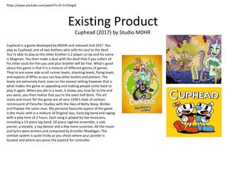 Existing Product
Cuphead (2017) by Studio MDHR
https://www.youtube.com/watch?v=D-1n15aIgsE
Cuphead is a game developed by MDHR and released mid 2017. You
play as Cuphead, one of two bothers who sells his soul to the devil.
You’re able to play as the other brother is 2 player co-op and his name
is Mugman. You then make a deal with the devil that if you collect all
his other souls for him you and your brother will be free. What’s good
about this game is that it is a mixture of different genres of games.
They’re are some side scroll runner levels, shooting levels, flying levels
and aspects of RPGs as you can buy other bullets and potions. The
levels are extremely hard, even on the easiest setting however that is
what makes the game so appealing and making people come back to
play it again. When you die in a level, it shows you how far to the end
you were, you then realise that you’re the even half done. The art
styles and music for the game are all very 1930’s style of cartoon
reminiscent of Fleischer Studios with the likes of Betty Boop, Bimbo
and Popeye the sailor man. My personal favourite aspect of the game
is the music with is a mixture of Original Jazz, Early big band and ragtag
with a play time of 3 hours. Each song is played by live musicians,
including a 13-piece big band, 10-piece ragtime ensemble, a solo
pianist, a vocalist, a tap dancer and a few more surprises. All the music
and lyrics were written and composed by Kristofer Maddigan. The
combat system is quite tricky as you shoot where your pointer is
located and where you press the joystick for controller.
 