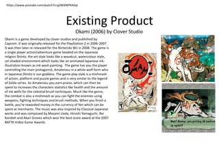 Existing Product
Okami (2006) by Clover Studio
https://www.youtube.com/watch?v=g3WdWPKASqI
Okami is a game developed by clover studios and published by
Capcom. It was originally released for the PlayStation 2 in 2006-2007.
It was then later re-released for the Nintendo Wii in 2008. The game is
a single player action/adventure game beaded on the Japanese
religion Shinto. the art style looks like a woodcut, watercolour style,
cel shaded environment which looks like an animated Japanese ink-
illustration known as ink wash painting. The game has you the player
controlling the main protagonist, Amaterasu in a white wolf form who
in Japanese Shinto is sun goddess. The game play style is a mishmash
of action, platform and puzzle games and is very similar to the legend
of Zelda series. As Amaterasu you earn praise, which can then be
spent to increases the characters statistics like health and the amount
of ink wells for the celestial brush techniques. Much like the genre,
the combat is also a mishmash as you can fight the enemies using
weapons, fighting techniques and brush methods. When you finish a
battle, you’re rewarded money in the currency of Yen which can be
spent at merchants. The music was also inspired by Classical Japanese
works and was composed by Masami Ueda, Hiroshi Yamaguchi, Rei
Kondoh and Akari Groves which won the best score award at the 2007
BAFTA Video Game Awards.
 