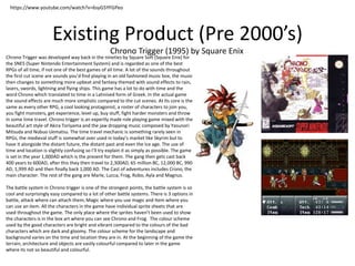 Existing Product (Pre 2000’s)
Chrono Trigger (1995) by Square Enix
Chrono Trigger was developed way back in the nineties by Square Soft (Square Enix) for
the SNES (Super Nintendo Entertainment System) and is regarded as one of the best
RPGs of all time, if not one of the best games of all time. A lot of the sounds throughout
the first cut scene are sounds you’d find playing in an old fashioned music box, the music
then changes to something more upbeat and fantasy themed with sound effects to rain,
lasers, swords, lightning and flying ships. This game has a lot to do with time and the
word Chrono which translated to time in a Latinised form of Greek. In the actual game
the sound effects are much more simplistic compared to the cut scenes. At Its core is the
same as every other RPG, a cool looking protagonist, a roster of characters to join you,
you fight monsters, get experience, level up, buy stuff, fight harder monsters and throw
in some time travel. Chrono trigger is an expertly made role playing game mixed with the
beautiful art style of Akira Toriyama and the jaw dropping music composed by Yasunori
Mitsuda and Nobuo Uematsu. The time travel mechanic is something rarely seen in
RPGs, the medieval stuff is somewhat over used in today’s market like Skyrim but to
have it alongside the distant future, the distant past and even the Ice age. The use of
time and location is slightly confusing so I’ll try explain it as simply as possible. The game
is set in the year 1,000AD which is the present for them. The gang then gets cast back
400 years to 600AD, after this they then travel to 2,300AD, 65 million BC, 12,000 BC, 990
AD, 1,999 AD and then finally back 1,000 AD. The Cast of adventures includes Crono, the
main character. The rest of the gang are Marle, Lucca, Frog, Robo, Ayla and Magnus.
The battle system in Chrono trigger is one of the strongest points, the battle system is so
cool and surprisingly easy compared to a lot of other battle systems. There is 3 options in
battle, attack where can attach them, Magic where you use magic and Item where you
can use an item. All the characters in the game have individual sprite sheets that are
used throughout the game. The only place where the sprites haven’t been used to show
the characters is in the box art where you can see Chrono and Frog. The colour scheme
used by the good characters are bright and vibrant compared to the colours of the bad
characters which are dark and gloomy. The colour scheme for the landscape and
background varies on the time and location they are in. At the beginning of the game the
terrain, architecture and objects are vastly colourful compared to later in the game
where its not so beautiful and colourful.
https://www.youtube.com/watch?v=6syG5YFGPeo
 