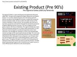 Existing Product (Pre 90’s)
The legend of Zelda (1997) by Nintendo
https://www.youtube.com/watch?v=uI3rO3PbYOo
The legend of Zelda is a game developed and published by Nintendo
1086-1987. The game was designed by Shigeru Miyamoto and Takashi
Tezuka. It is an action adventure game set in the fantasy world of
Hyrule, you play as the protagonist Link who is tasked with saving the
Princess of Hyrule, Zelda. He has to collect the eight sections of the
Triforce of Wisdom in order to do so. You the player sees link from a
top down perspective and lead him through the overworld and several
dungeons fighting enemies as you go. The main antagonist of the
game is Ganon, the Prince of darkness. The Legend of Zelda was a best
seller for Nintendo selling over 6.5 million copies world wide, it is also
featured in the list of games considered the greatest and or most
influential. The cartridge was released in 2 forms, the standards grey
colored cartridge and the special gold colored cartridge. The music was
composed by Koji Kondo and I personally think the music is extremely
influential to other video game music composers, even 30 years later.
You start the game with only a small shield however a sword is later
given to you. Throughout the game many NPCs aid link by giving and
selling him items which further his quest to save the Princess. To make
players keep playing the game after completion you’re given access to
more difficult quests referred to as the second quests.
 