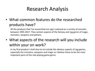 Research Analysis
• What common features do the researched
products have?
All the products that I’ve researched are rpg’s realesed on a variety of consoles
between 1995-2017. They contain aspects of the fantasy and rpg genre of magic,
monsters, weapons and potions.
• What aspects of the research will you include
within your on work?
In my final product I shall also try to include the obvious aspects of rpg games,
especially the monsters, weapons and magic as I believe these to be the most
important parts of the role playing game genre.
 