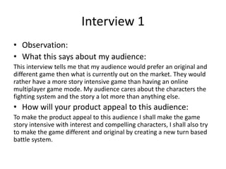 Interview 1
• Observation:
• What this says about my audience:
This interview tells me that my audience would prefer an original and
different game then what is currently out on the market. They would
rather have a more story intensive game than having an online
multiplayer game mode. My audience cares about the characters the
fighting system and the story a lot more than anything else.
• How will your product appeal to this audience:
To make the product appeal to this audience I shall make the game
story intensive with interest and compelling characters, I shall also try
to make the game different and original by creating a new turn based
battle system.
 